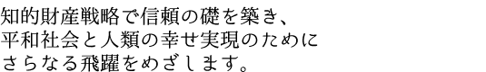 知的財産戦略で信頼の礎を築き、平和社会と人類の幸せ実現のためにさらなる飛躍をめざします。